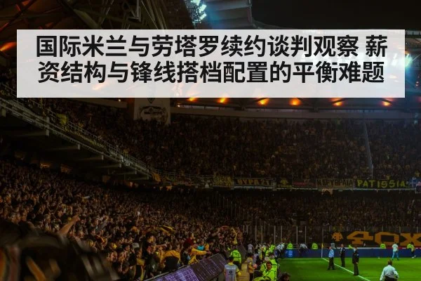 国际米兰与劳塔罗续约谈判观察 薪资结构与锋线搭档配置的平衡难题